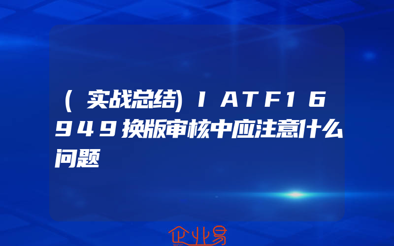 (实战总结)IATF16949换版审核中应注意什么问题