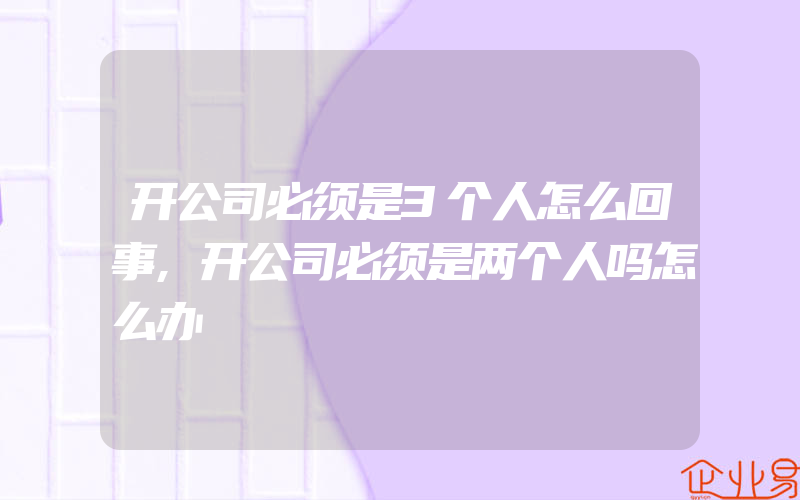 开公司必须是3个人怎么回事,开公司必须是两个人吗怎么办