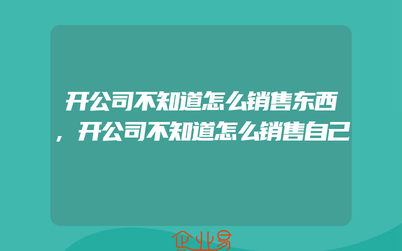 开公司不知道怎么销售东西,开公司不知道怎么销售自己