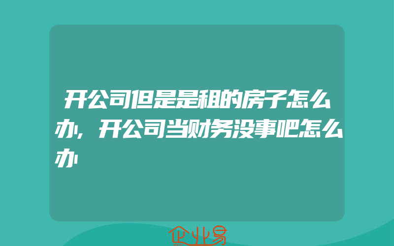 开公司但是是租的房子怎么办,开公司当财务没事吧怎么办