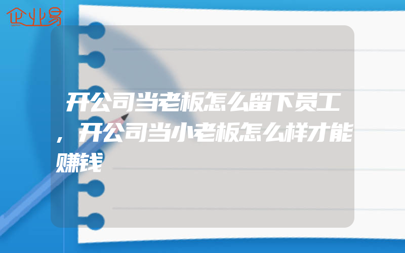 开公司当老板怎么留下员工,开公司当小老板怎么样才能赚钱