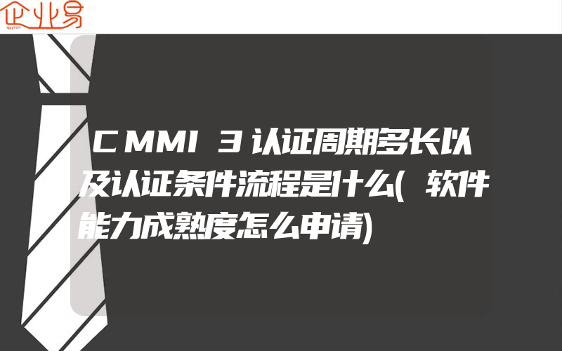 CMMI3认证周期多长以及认证条件流程是什么(软件能力成熟度怎么申请)