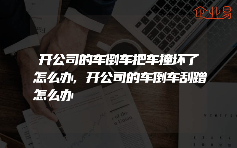 开公司的车倒车把车撞坏了怎么办,开公司的车倒车刮蹭怎么办