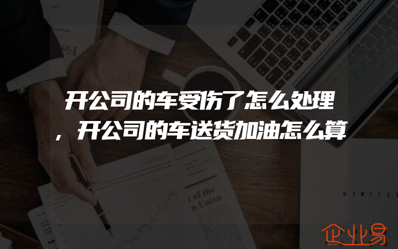 开公司的车受伤了怎么处理,开公司的车送货加油怎么算