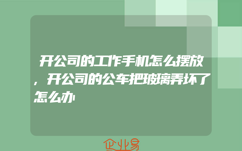 开公司的工作手机怎么摆放,开公司的公车把玻璃弄坏了怎么办