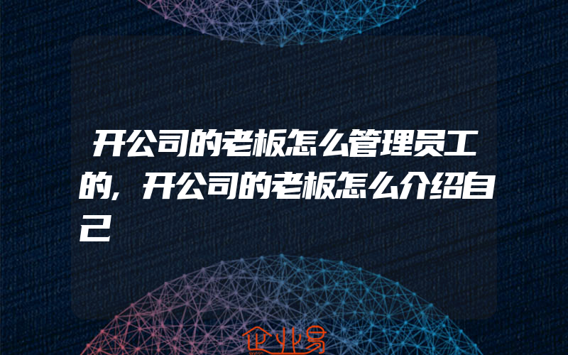 开公司的老板怎么管理员工的,开公司的老板怎么介绍自己