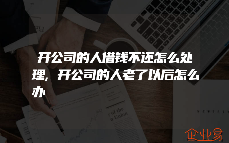 开公司的人借钱不还怎么处理,开公司的人老了以后怎么办