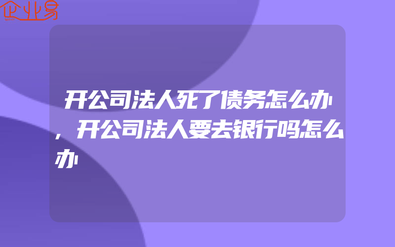 开公司法人死了债务怎么办,开公司法人要去银行吗怎么办