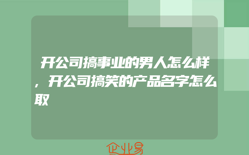 开公司搞事业的男人怎么样,开公司搞笑的产品名字怎么取