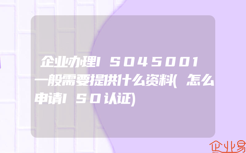 企业办理ISO45001一般需要提供什么资料(怎么申请ISO认证)