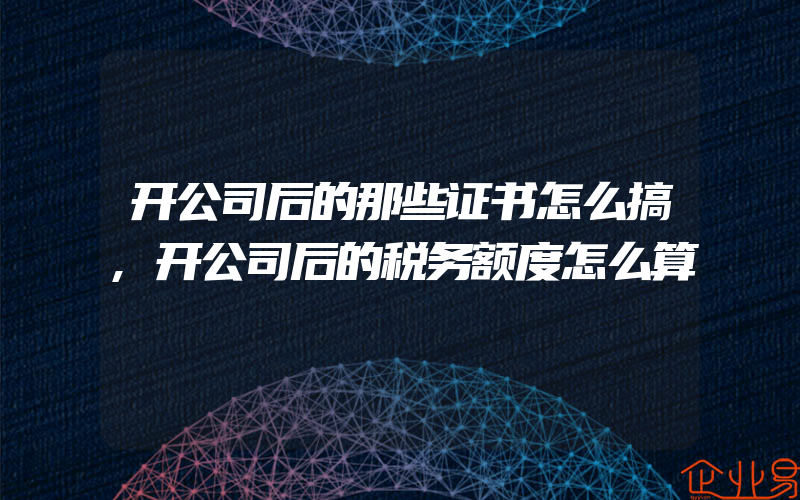 开公司后的那些证书怎么搞,开公司后的税务额度怎么算