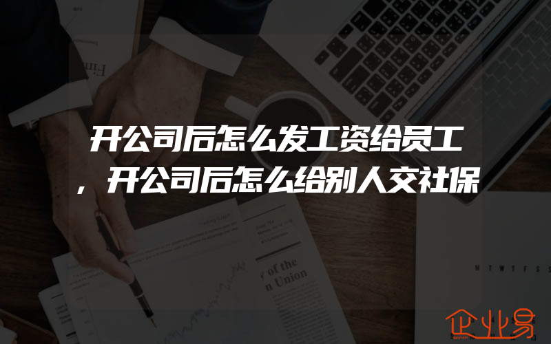 开公司后怎么发工资给员工,开公司后怎么给别人交社保