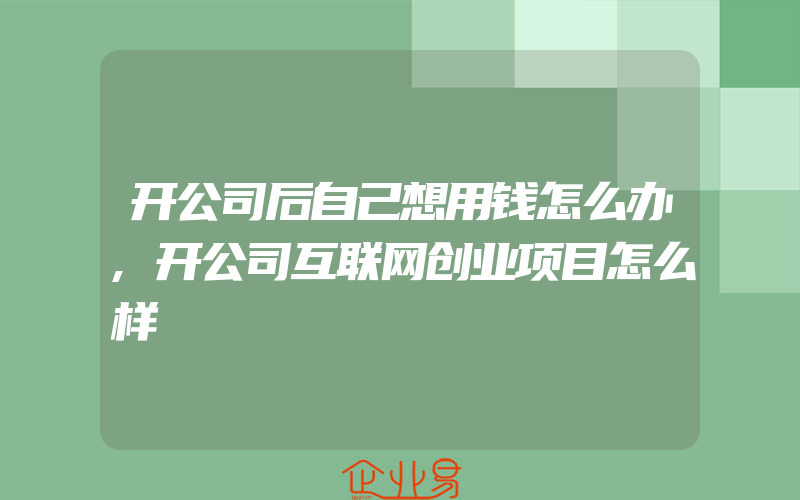 开公司后自己想用钱怎么办,开公司互联网创业项目怎么样