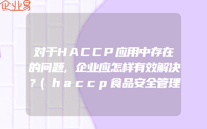 对于HACCP应用中存在的问题,企业应怎样有效解决？(haccp食品安全管理体系认证怎么申请)