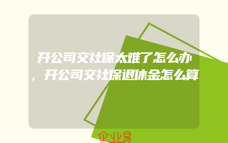 开公司交社保太难了怎么办,开公司交社保退休金怎么算