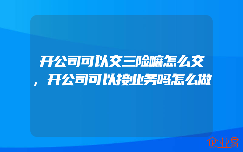 开公司可以交三险嘛怎么交,开公司可以接业务吗怎么做