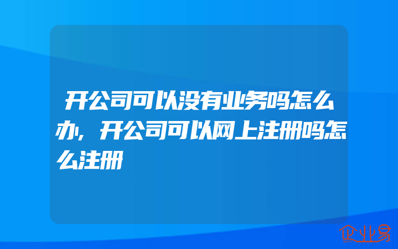 开公司可以没有业务吗怎么办,开公司可以网上注册吗怎么注册