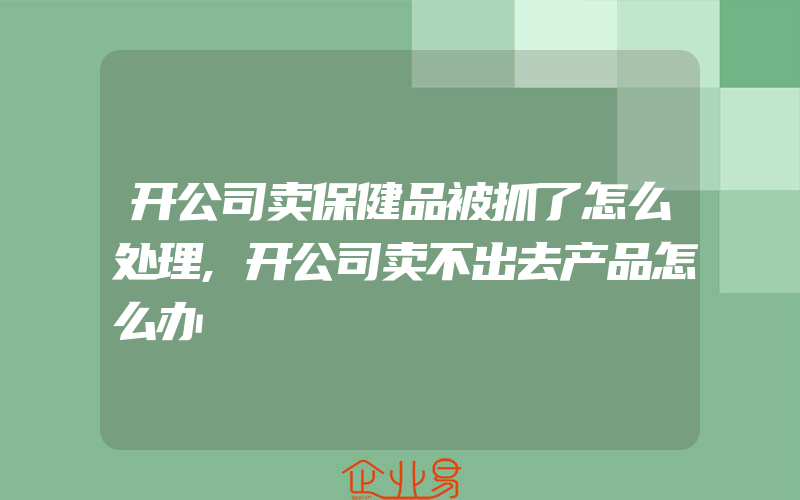 开公司卖保健品被抓了怎么处理,开公司卖不出去产品怎么办