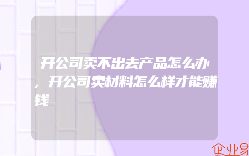 开公司卖不出去产品怎么办,开公司卖材料怎么样才能赚钱