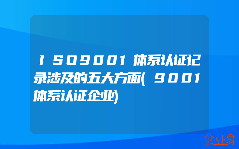 ISO9001体系认证记录涉及的五大方面(9001体系认证企业)