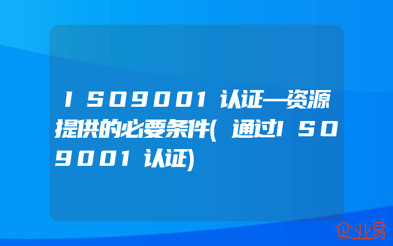 ISO9001认证—资源提供的必要条件(通过ISO9001认证)