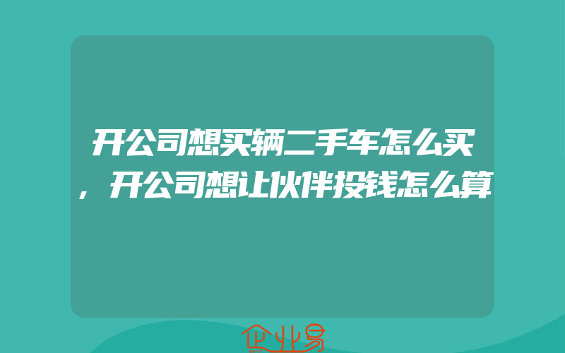 开公司想买辆二手车怎么买,开公司想让伙伴投钱怎么算