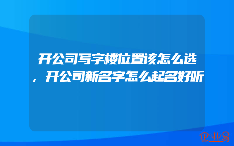 开公司写字楼位置该怎么选,开公司新名字怎么起名好听