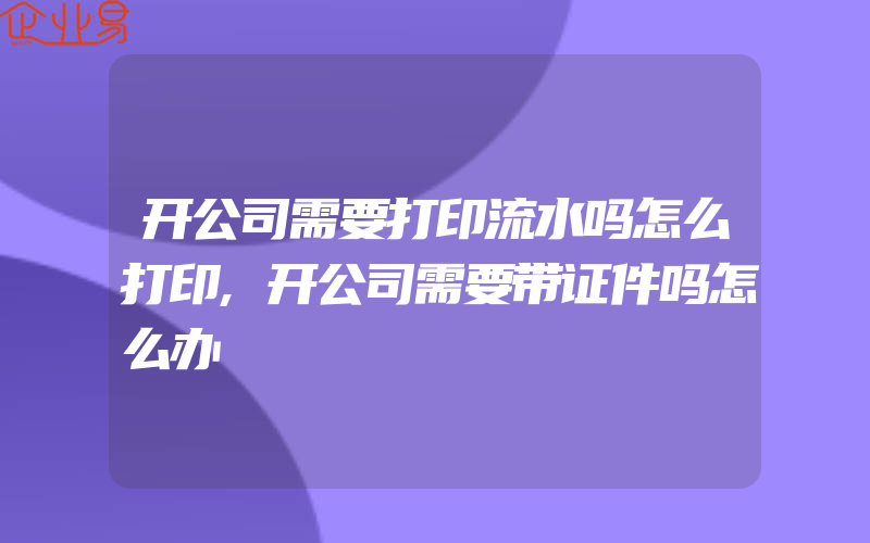 开公司需要打印流水吗怎么打印,开公司需要带证件吗怎么办