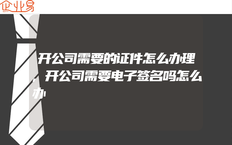 开公司需要的证件怎么办理,开公司需要电子签名吗怎么办