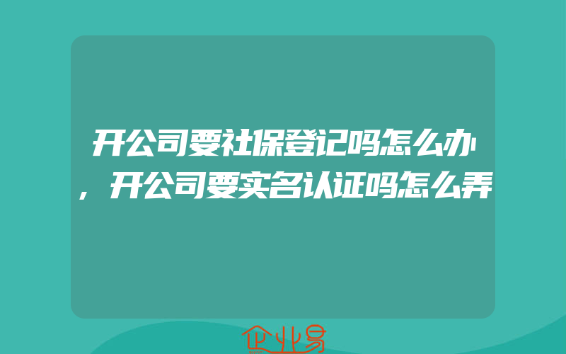 开公司要社保登记吗怎么办,开公司要实名认证吗怎么弄