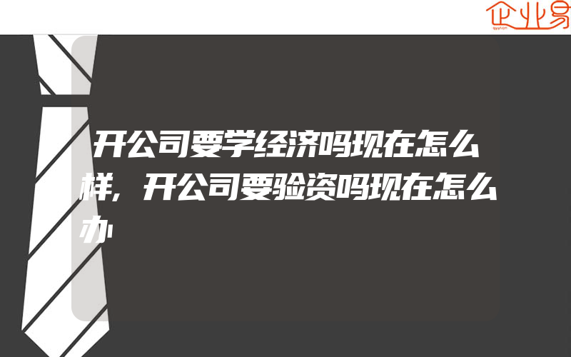 开公司要学经济吗现在怎么样,开公司要验资吗现在怎么办