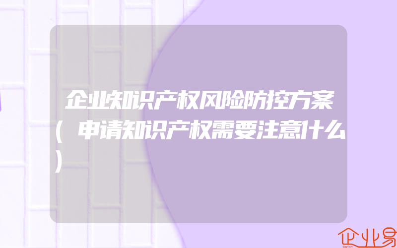 企业知识产权风险防控方案(申请知识产权需要注意什么)