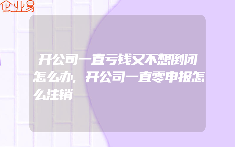 开公司一直亏钱又不想倒闭怎么办,开公司一直零申报怎么注销