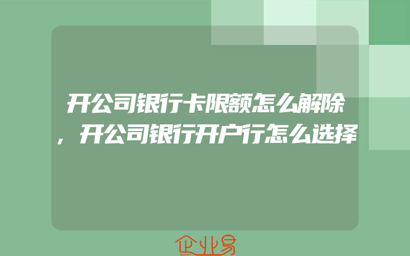 开公司银行卡限额怎么解除,开公司银行开户行怎么选择