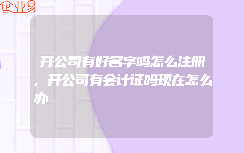 开公司有好名字吗怎么注册,开公司有会计证吗现在怎么办