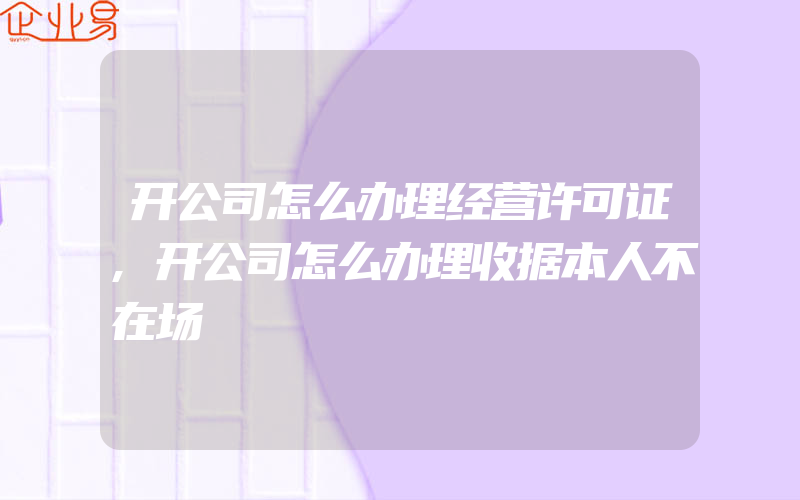 开公司怎么办理经营许可证,开公司怎么办理收据本人不在场