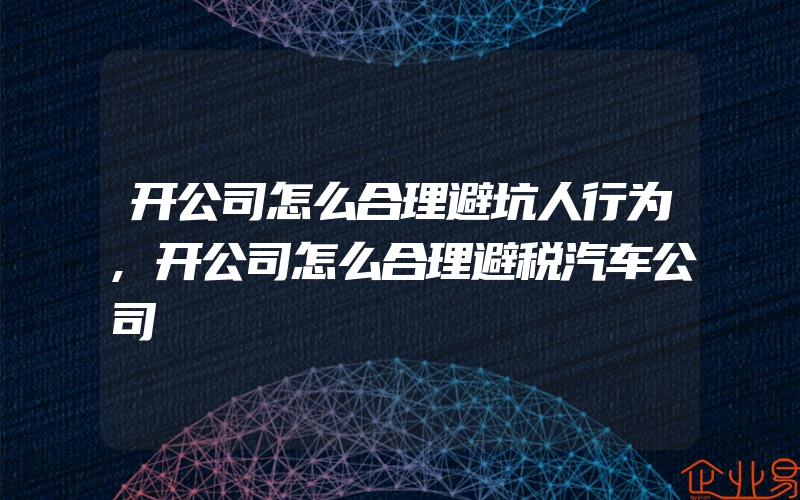 开公司怎么合理避坑人行为,开公司怎么合理避税汽车公司