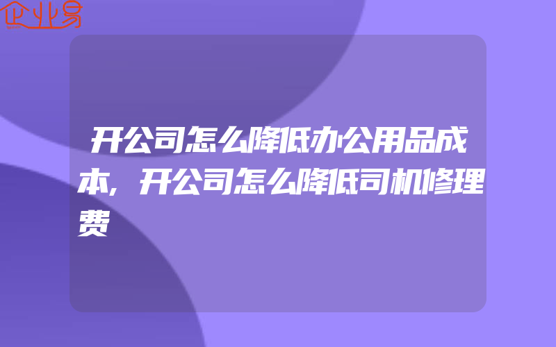 开公司怎么降低办公用品成本,开公司怎么降低司机修理费