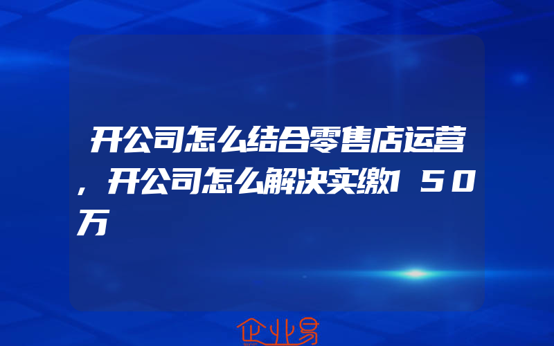 开公司怎么结合零售店运营,开公司怎么解决实缴150万