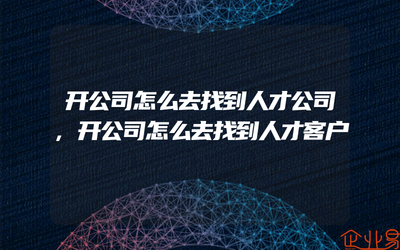 开公司怎么去找到人才公司,开公司怎么去找到人才客户