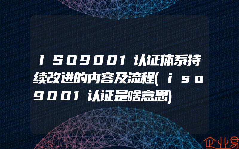 ISO9001认证体系持续改进的内容及流程(iso9001认证是啥意思)