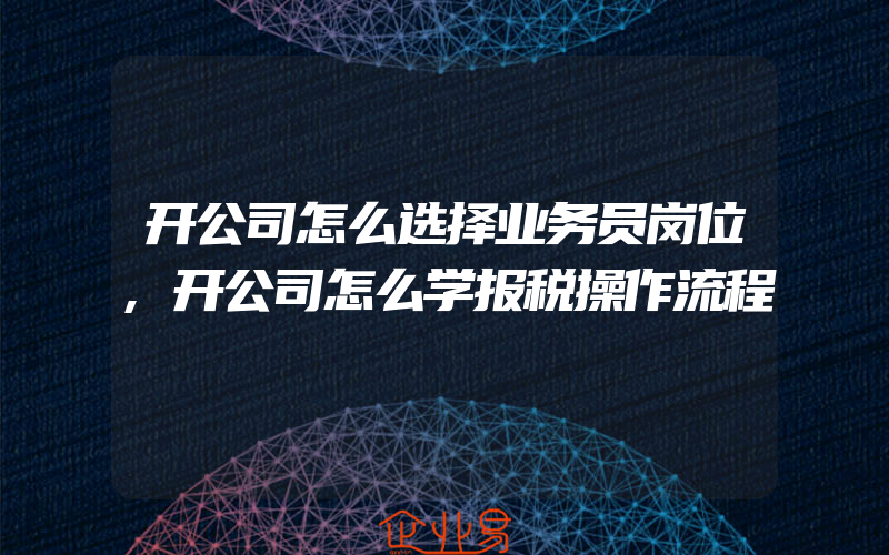 开公司怎么选择业务员岗位,开公司怎么学报税操作流程