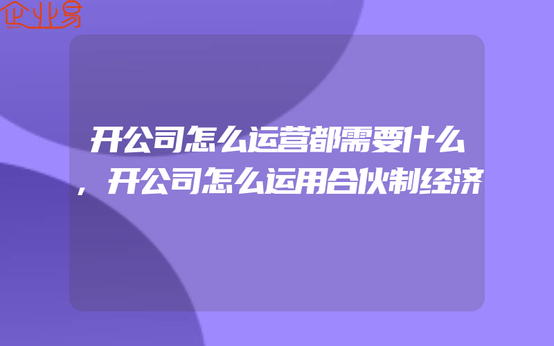 开公司怎么运营都需要什么,开公司怎么运用合伙制经济