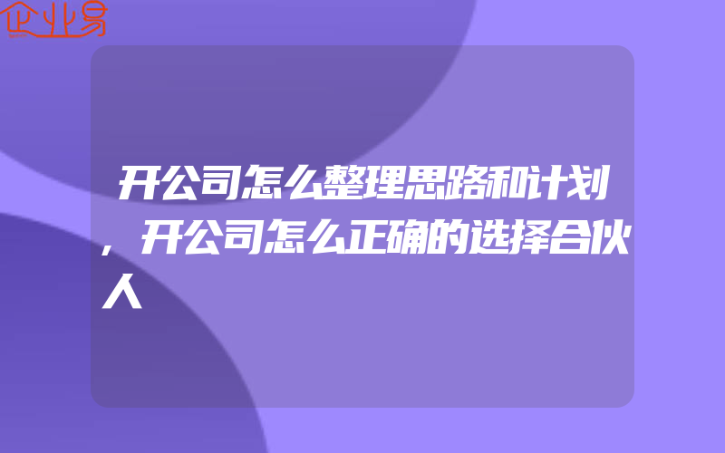 开公司怎么整理思路和计划,开公司怎么正确的选择合伙人