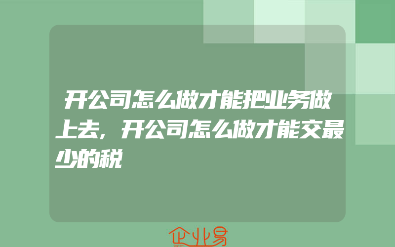 开公司怎么做才能把业务做上去,开公司怎么做才能交最少的税