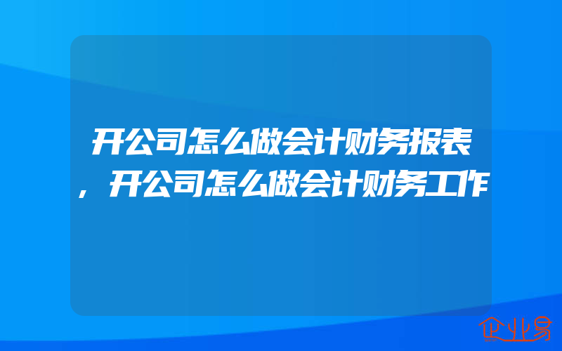 开公司怎么做会计财务报表,开公司怎么做会计财务工作