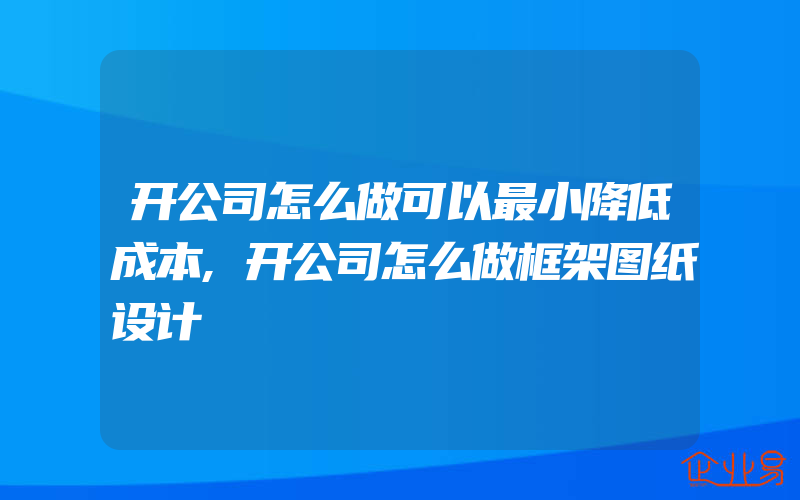 开公司怎么做可以最小降低成本,开公司怎么做框架图纸设计