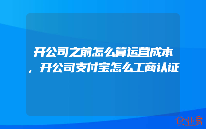 开公司之前怎么算运营成本,开公司支付宝怎么工商认证