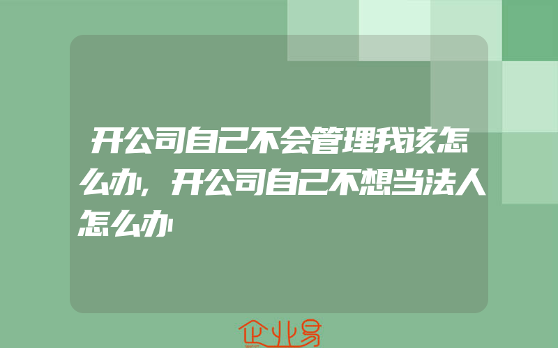 开公司自己不会管理我该怎么办,开公司自己不想当法人怎么办