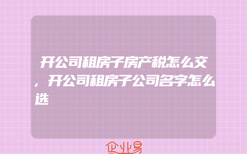 开公司租房子房产税怎么交,开公司租房子公司名字怎么选